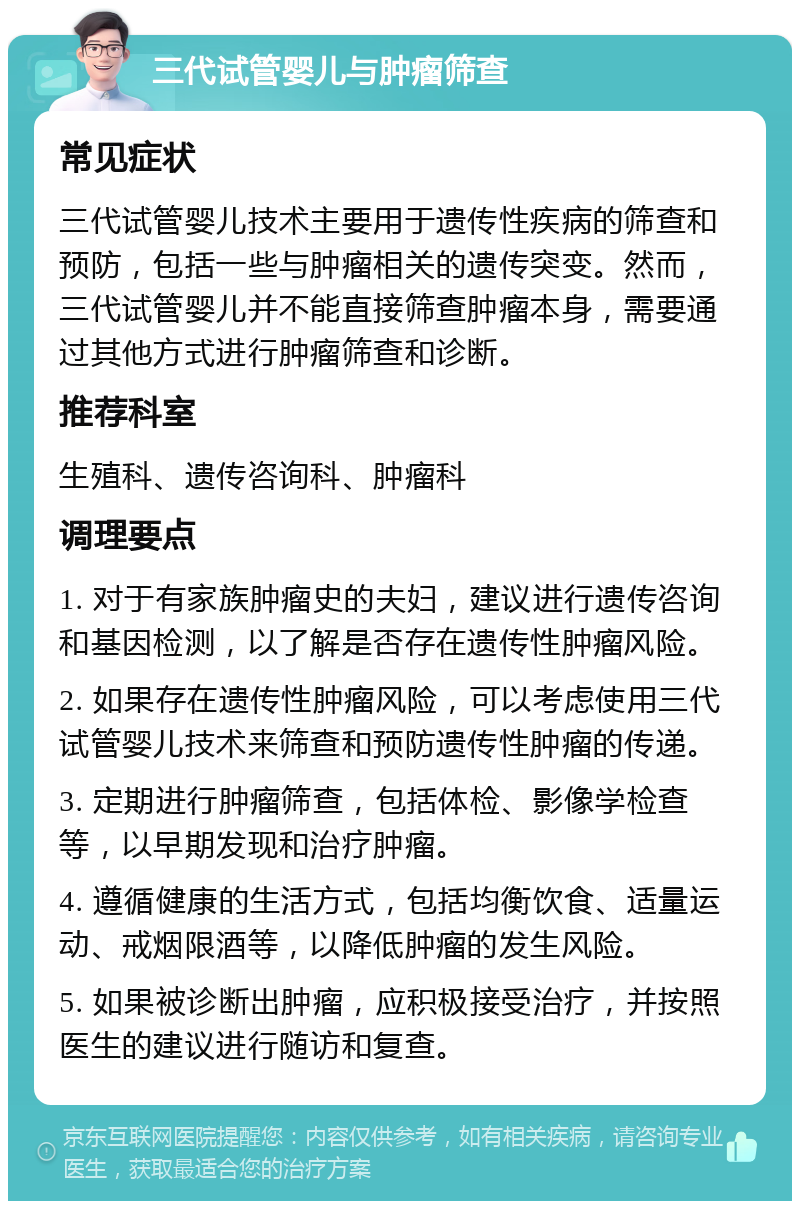 三代试管婴儿与肿瘤筛查 常见症状 三代试管婴儿技术主要用于遗传性疾病的筛查和预防，包括一些与肿瘤相关的遗传突变。然而，三代试管婴儿并不能直接筛查肿瘤本身，需要通过其他方式进行肿瘤筛查和诊断。 推荐科室 生殖科、遗传咨询科、肿瘤科 调理要点 1. 对于有家族肿瘤史的夫妇，建议进行遗传咨询和基因检测，以了解是否存在遗传性肿瘤风险。 2. 如果存在遗传性肿瘤风险，可以考虑使用三代试管婴儿技术来筛查和预防遗传性肿瘤的传递。 3. 定期进行肿瘤筛查，包括体检、影像学检查等，以早期发现和治疗肿瘤。 4. 遵循健康的生活方式，包括均衡饮食、适量运动、戒烟限酒等，以降低肿瘤的发生风险。 5. 如果被诊断出肿瘤，应积极接受治疗，并按照医生的建议进行随访和复查。