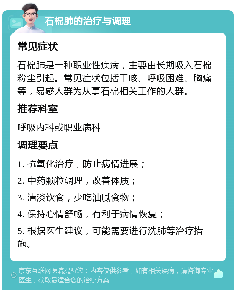 石棉肺的治疗与调理 常见症状 石棉肺是一种职业性疾病，主要由长期吸入石棉粉尘引起。常见症状包括干咳、呼吸困难、胸痛等，易感人群为从事石棉相关工作的人群。 推荐科室 呼吸内科或职业病科 调理要点 1. 抗氧化治疗，防止病情进展； 2. 中药颗粒调理，改善体质； 3. 清淡饮食，少吃油腻食物； 4. 保持心情舒畅，有利于病情恢复； 5. 根据医生建议，可能需要进行洗肺等治疗措施。