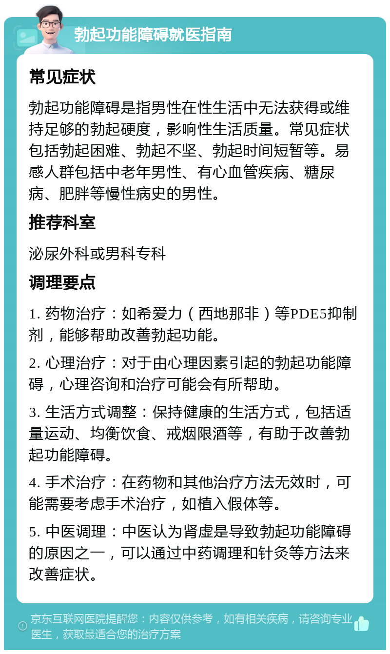 勃起功能障碍就医指南 常见症状 勃起功能障碍是指男性在性生活中无法获得或维持足够的勃起硬度，影响性生活质量。常见症状包括勃起困难、勃起不坚、勃起时间短暂等。易感人群包括中老年男性、有心血管疾病、糖尿病、肥胖等慢性病史的男性。 推荐科室 泌尿外科或男科专科 调理要点 1. 药物治疗：如希爱力（西地那非）等PDE5抑制剂，能够帮助改善勃起功能。 2. 心理治疗：对于由心理因素引起的勃起功能障碍，心理咨询和治疗可能会有所帮助。 3. 生活方式调整：保持健康的生活方式，包括适量运动、均衡饮食、戒烟限酒等，有助于改善勃起功能障碍。 4. 手术治疗：在药物和其他治疗方法无效时，可能需要考虑手术治疗，如植入假体等。 5. 中医调理：中医认为肾虚是导致勃起功能障碍的原因之一，可以通过中药调理和针灸等方法来改善症状。