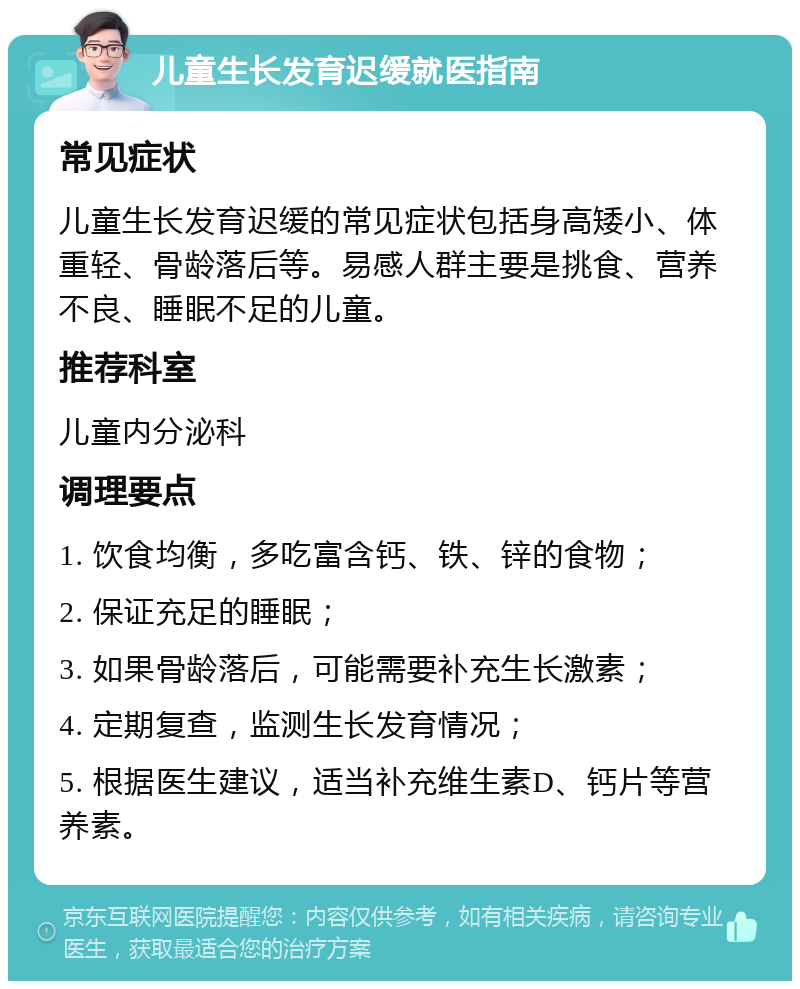 儿童生长发育迟缓就医指南 常见症状 儿童生长发育迟缓的常见症状包括身高矮小、体重轻、骨龄落后等。易感人群主要是挑食、营养不良、睡眠不足的儿童。 推荐科室 儿童内分泌科 调理要点 1. 饮食均衡，多吃富含钙、铁、锌的食物； 2. 保证充足的睡眠； 3. 如果骨龄落后，可能需要补充生长激素； 4. 定期复查，监测生长发育情况； 5. 根据医生建议，适当补充维生素D、钙片等营养素。