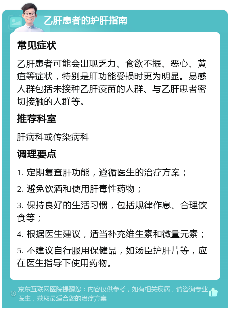 乙肝患者的护肝指南 常见症状 乙肝患者可能会出现乏力、食欲不振、恶心、黄疸等症状，特别是肝功能受损时更为明显。易感人群包括未接种乙肝疫苗的人群、与乙肝患者密切接触的人群等。 推荐科室 肝病科或传染病科 调理要点 1. 定期复查肝功能，遵循医生的治疗方案； 2. 避免饮酒和使用肝毒性药物； 3. 保持良好的生活习惯，包括规律作息、合理饮食等； 4. 根据医生建议，适当补充维生素和微量元素； 5. 不建议自行服用保健品，如汤臣护肝片等，应在医生指导下使用药物。