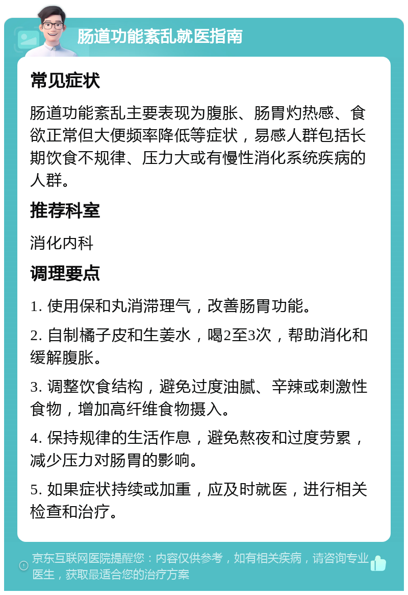 肠道功能紊乱就医指南 常见症状 肠道功能紊乱主要表现为腹胀、肠胃灼热感、食欲正常但大便频率降低等症状，易感人群包括长期饮食不规律、压力大或有慢性消化系统疾病的人群。 推荐科室 消化内科 调理要点 1. 使用保和丸消滞理气，改善肠胃功能。 2. 自制橘子皮和生姜水，喝2至3次，帮助消化和缓解腹胀。 3. 调整饮食结构，避免过度油腻、辛辣或刺激性食物，增加高纤维食物摄入。 4. 保持规律的生活作息，避免熬夜和过度劳累，减少压力对肠胃的影响。 5. 如果症状持续或加重，应及时就医，进行相关检查和治疗。