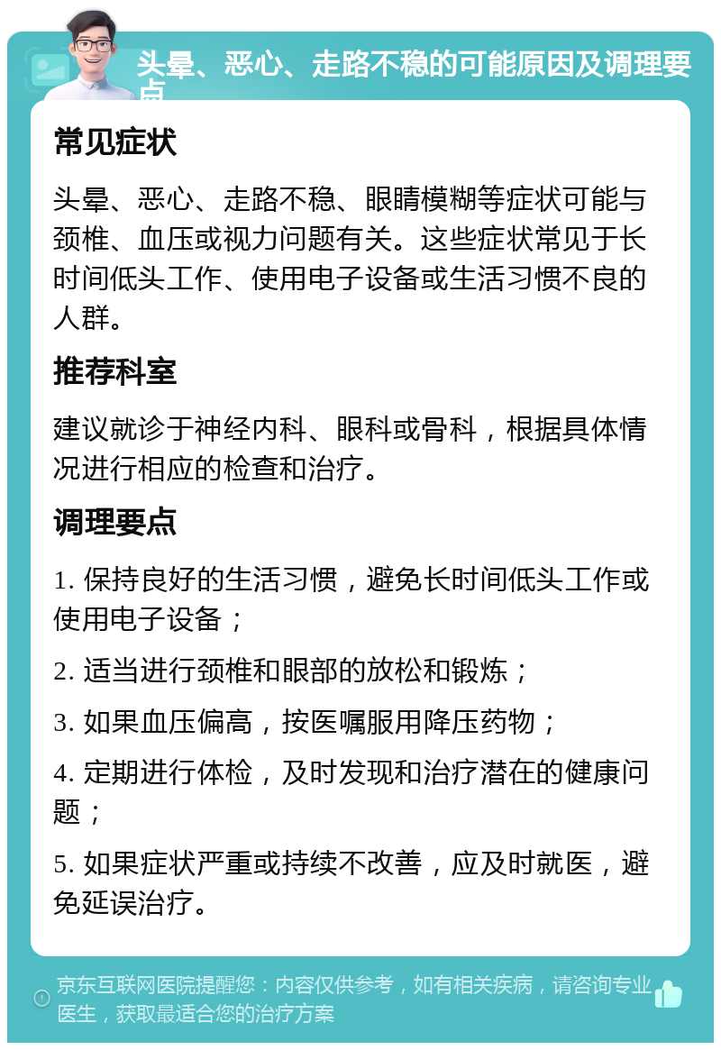 头晕、恶心、走路不稳的可能原因及调理要点 常见症状 头晕、恶心、走路不稳、眼睛模糊等症状可能与颈椎、血压或视力问题有关。这些症状常见于长时间低头工作、使用电子设备或生活习惯不良的人群。 推荐科室 建议就诊于神经内科、眼科或骨科，根据具体情况进行相应的检查和治疗。 调理要点 1. 保持良好的生活习惯，避免长时间低头工作或使用电子设备； 2. 适当进行颈椎和眼部的放松和锻炼； 3. 如果血压偏高，按医嘱服用降压药物； 4. 定期进行体检，及时发现和治疗潜在的健康问题； 5. 如果症状严重或持续不改善，应及时就医，避免延误治疗。