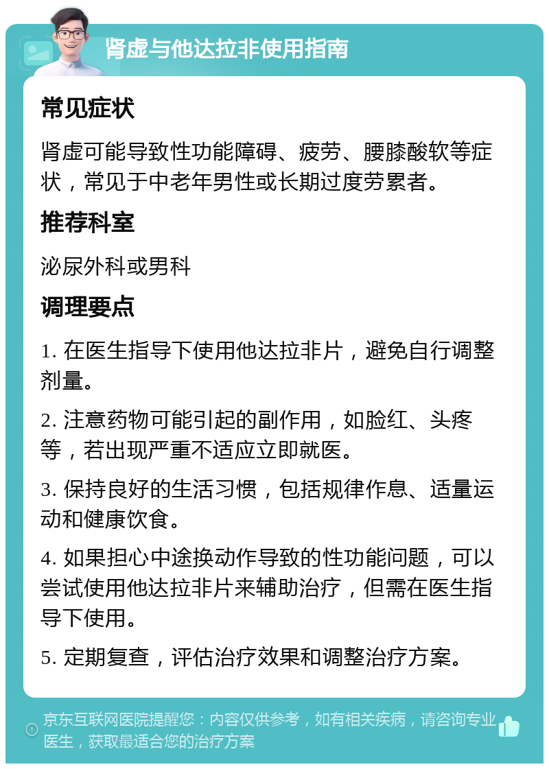 肾虚与他达拉非使用指南 常见症状 肾虚可能导致性功能障碍、疲劳、腰膝酸软等症状，常见于中老年男性或长期过度劳累者。 推荐科室 泌尿外科或男科 调理要点 1. 在医生指导下使用他达拉非片，避免自行调整剂量。 2. 注意药物可能引起的副作用，如脸红、头疼等，若出现严重不适应立即就医。 3. 保持良好的生活习惯，包括规律作息、适量运动和健康饮食。 4. 如果担心中途换动作导致的性功能问题，可以尝试使用他达拉非片来辅助治疗，但需在医生指导下使用。 5. 定期复查，评估治疗效果和调整治疗方案。