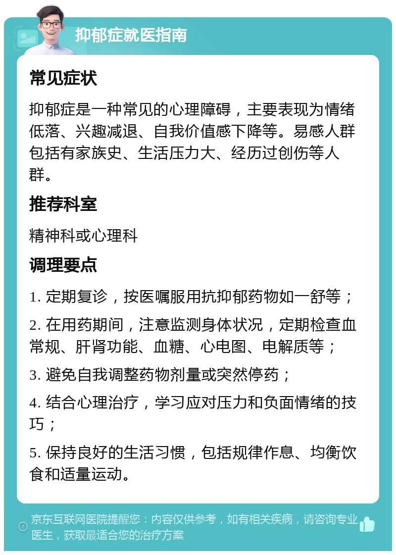 抑郁症就医指南 常见症状 抑郁症是一种常见的心理障碍，主要表现为情绪低落、兴趣减退、自我价值感下降等。易感人群包括有家族史、生活压力大、经历过创伤等人群。 推荐科室 精神科或心理科 调理要点 1. 定期复诊，按医嘱服用抗抑郁药物如一舒等； 2. 在用药期间，注意监测身体状况，定期检查血常规、肝肾功能、血糖、心电图、电解质等； 3. 避免自我调整药物剂量或突然停药； 4. 结合心理治疗，学习应对压力和负面情绪的技巧； 5. 保持良好的生活习惯，包括规律作息、均衡饮食和适量运动。