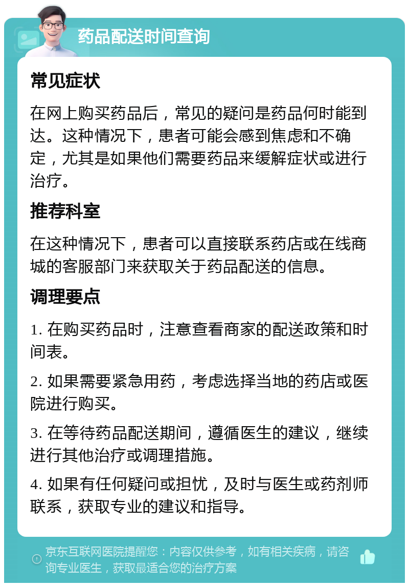 药品配送时间查询 常见症状 在网上购买药品后，常见的疑问是药品何时能到达。这种情况下，患者可能会感到焦虑和不确定，尤其是如果他们需要药品来缓解症状或进行治疗。 推荐科室 在这种情况下，患者可以直接联系药店或在线商城的客服部门来获取关于药品配送的信息。 调理要点 1. 在购买药品时，注意查看商家的配送政策和时间表。 2. 如果需要紧急用药，考虑选择当地的药店或医院进行购买。 3. 在等待药品配送期间，遵循医生的建议，继续进行其他治疗或调理措施。 4. 如果有任何疑问或担忧，及时与医生或药剂师联系，获取专业的建议和指导。