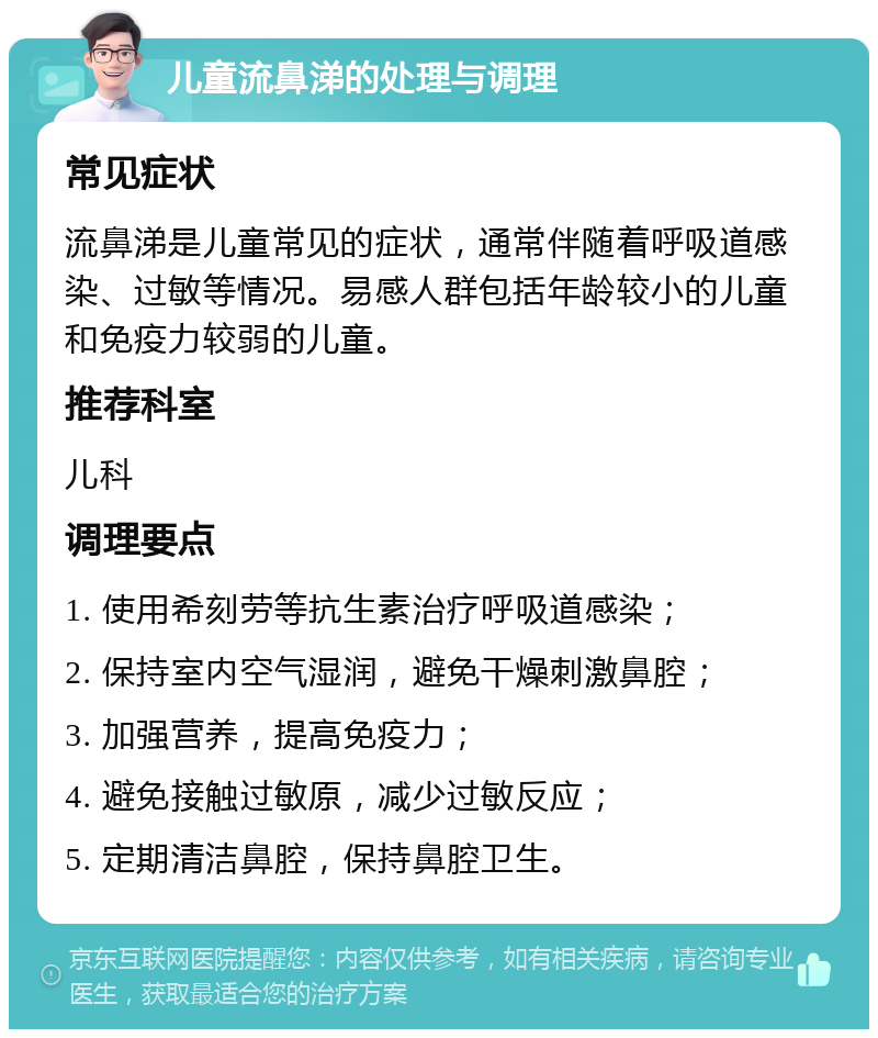 儿童流鼻涕的处理与调理 常见症状 流鼻涕是儿童常见的症状，通常伴随着呼吸道感染、过敏等情况。易感人群包括年龄较小的儿童和免疫力较弱的儿童。 推荐科室 儿科 调理要点 1. 使用希刻劳等抗生素治疗呼吸道感染； 2. 保持室内空气湿润，避免干燥刺激鼻腔； 3. 加强营养，提高免疫力； 4. 避免接触过敏原，减少过敏反应； 5. 定期清洁鼻腔，保持鼻腔卫生。