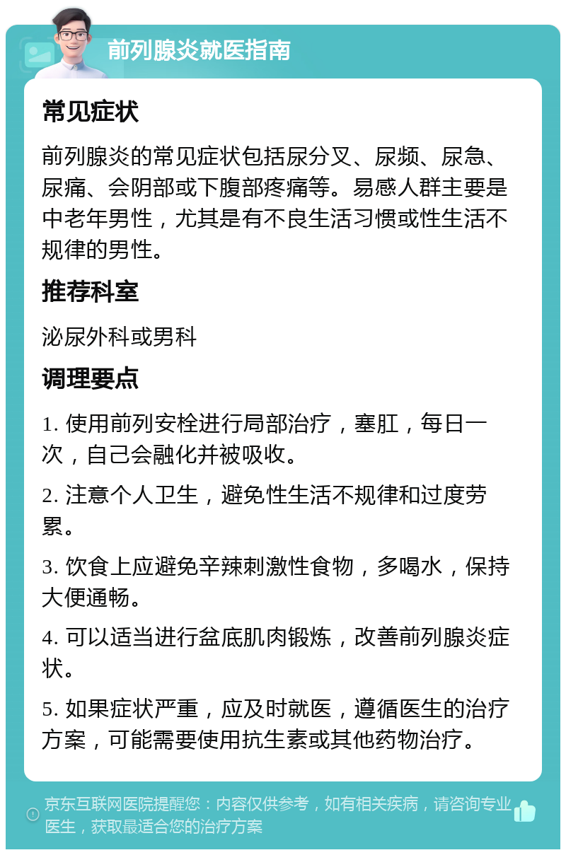 前列腺炎就医指南 常见症状 前列腺炎的常见症状包括尿分叉、尿频、尿急、尿痛、会阴部或下腹部疼痛等。易感人群主要是中老年男性，尤其是有不良生活习惯或性生活不规律的男性。 推荐科室 泌尿外科或男科 调理要点 1. 使用前列安栓进行局部治疗，塞肛，每日一次，自己会融化并被吸收。 2. 注意个人卫生，避免性生活不规律和过度劳累。 3. 饮食上应避免辛辣刺激性食物，多喝水，保持大便通畅。 4. 可以适当进行盆底肌肉锻炼，改善前列腺炎症状。 5. 如果症状严重，应及时就医，遵循医生的治疗方案，可能需要使用抗生素或其他药物治疗。