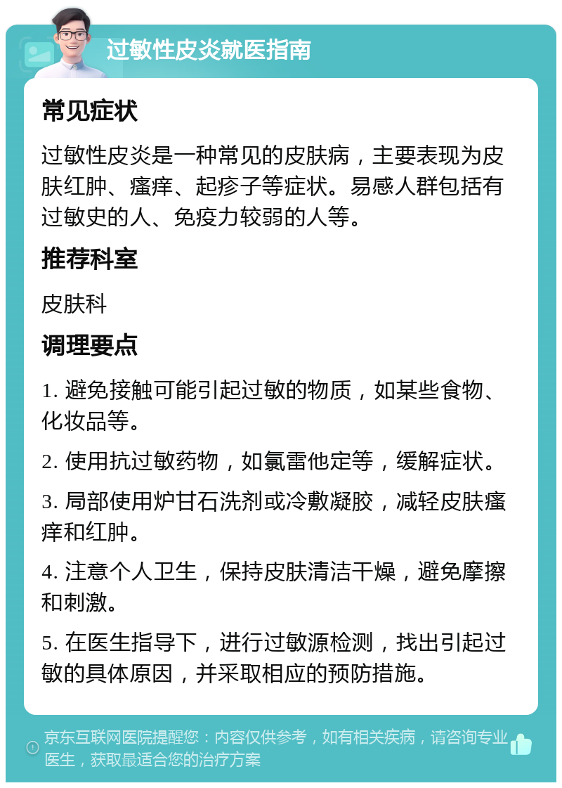 过敏性皮炎就医指南 常见症状 过敏性皮炎是一种常见的皮肤病，主要表现为皮肤红肿、瘙痒、起疹子等症状。易感人群包括有过敏史的人、免疫力较弱的人等。 推荐科室 皮肤科 调理要点 1. 避免接触可能引起过敏的物质，如某些食物、化妆品等。 2. 使用抗过敏药物，如氯雷他定等，缓解症状。 3. 局部使用炉甘石洗剂或冷敷凝胶，减轻皮肤瘙痒和红肿。 4. 注意个人卫生，保持皮肤清洁干燥，避免摩擦和刺激。 5. 在医生指导下，进行过敏源检测，找出引起过敏的具体原因，并采取相应的预防措施。