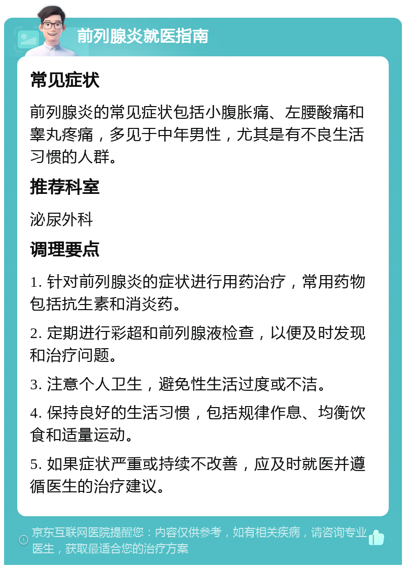 前列腺炎就医指南 常见症状 前列腺炎的常见症状包括小腹胀痛、左腰酸痛和睾丸疼痛，多见于中年男性，尤其是有不良生活习惯的人群。 推荐科室 泌尿外科 调理要点 1. 针对前列腺炎的症状进行用药治疗，常用药物包括抗生素和消炎药。 2. 定期进行彩超和前列腺液检查，以便及时发现和治疗问题。 3. 注意个人卫生，避免性生活过度或不洁。 4. 保持良好的生活习惯，包括规律作息、均衡饮食和适量运动。 5. 如果症状严重或持续不改善，应及时就医并遵循医生的治疗建议。