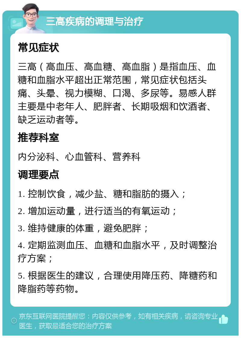 三高疾病的调理与治疗 常见症状 三高（高血压、高血糖、高血脂）是指血压、血糖和血脂水平超出正常范围，常见症状包括头痛、头晕、视力模糊、口渴、多尿等。易感人群主要是中老年人、肥胖者、长期吸烟和饮酒者、缺乏运动者等。 推荐科室 内分泌科、心血管科、营养科 调理要点 1. 控制饮食，减少盐、糖和脂肪的摄入； 2. 增加运动量，进行适当的有氧运动； 3. 维持健康的体重，避免肥胖； 4. 定期监测血压、血糖和血脂水平，及时调整治疗方案； 5. 根据医生的建议，合理使用降压药、降糖药和降脂药等药物。