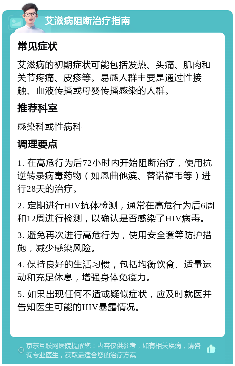 艾滋病阻断治疗指南 常见症状 艾滋病的初期症状可能包括发热、头痛、肌肉和关节疼痛、皮疹等。易感人群主要是通过性接触、血液传播或母婴传播感染的人群。 推荐科室 感染科或性病科 调理要点 1. 在高危行为后72小时内开始阻断治疗，使用抗逆转录病毒药物（如恩曲他滨、替诺福韦等）进行28天的治疗。 2. 定期进行HIV抗体检测，通常在高危行为后6周和12周进行检测，以确认是否感染了HIV病毒。 3. 避免再次进行高危行为，使用安全套等防护措施，减少感染风险。 4. 保持良好的生活习惯，包括均衡饮食、适量运动和充足休息，增强身体免疫力。 5. 如果出现任何不适或疑似症状，应及时就医并告知医生可能的HIV暴露情况。