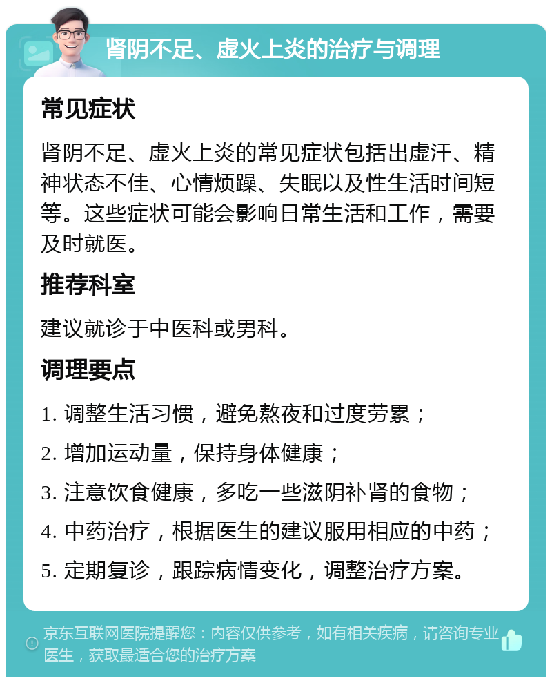 肾阴不足、虚火上炎的治疗与调理 常见症状 肾阴不足、虚火上炎的常见症状包括出虚汗、精神状态不佳、心情烦躁、失眠以及性生活时间短等。这些症状可能会影响日常生活和工作，需要及时就医。 推荐科室 建议就诊于中医科或男科。 调理要点 1. 调整生活习惯，避免熬夜和过度劳累； 2. 增加运动量，保持身体健康； 3. 注意饮食健康，多吃一些滋阴补肾的食物； 4. 中药治疗，根据医生的建议服用相应的中药； 5. 定期复诊，跟踪病情变化，调整治疗方案。