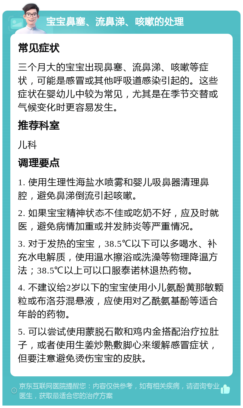 宝宝鼻塞、流鼻涕、咳嗽的处理 常见症状 三个月大的宝宝出现鼻塞、流鼻涕、咳嗽等症状，可能是感冒或其他呼吸道感染引起的。这些症状在婴幼儿中较为常见，尤其是在季节交替或气候变化时更容易发生。 推荐科室 儿科 调理要点 1. 使用生理性海盐水喷雾和婴儿吸鼻器清理鼻腔，避免鼻涕倒流引起咳嗽。 2. 如果宝宝精神状态不佳或吃奶不好，应及时就医，避免病情加重或并发肺炎等严重情况。 3. 对于发热的宝宝，38.5℃以下可以多喝水、补充水电解质，使用温水擦浴或洗澡等物理降温方法；38.5℃以上可以口服泰诺林退热药物。 4. 不建议给2岁以下的宝宝使用小儿氨酚黄那敏颗粒或布洛芬混悬液，应使用对乙酰氨基酚等适合年龄的药物。 5. 可以尝试使用蒙脱石散和鸡内金搭配治疗拉肚子，或者使用生姜炒熟敷脚心来缓解感冒症状，但要注意避免烫伤宝宝的皮肤。