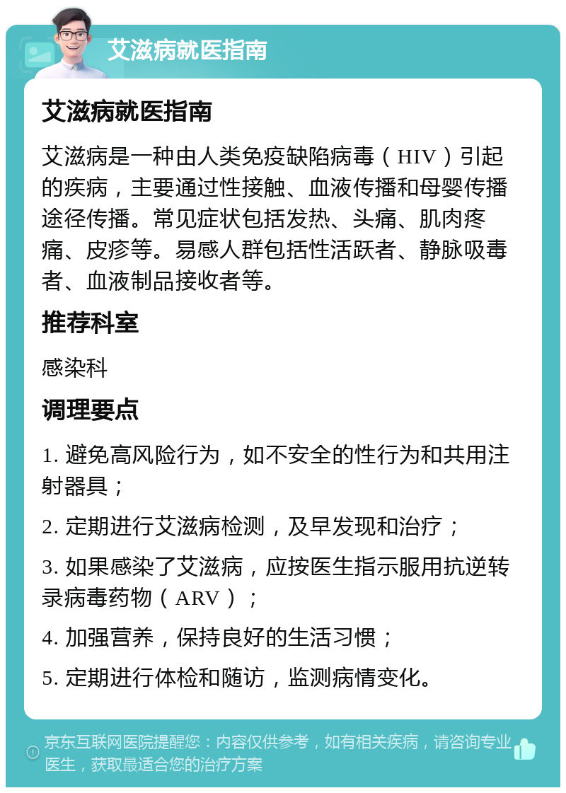 艾滋病就医指南 艾滋病就医指南 艾滋病是一种由人类免疫缺陷病毒（HIV）引起的疾病，主要通过性接触、血液传播和母婴传播途径传播。常见症状包括发热、头痛、肌肉疼痛、皮疹等。易感人群包括性活跃者、静脉吸毒者、血液制品接收者等。 推荐科室 感染科 调理要点 1. 避免高风险行为，如不安全的性行为和共用注射器具； 2. 定期进行艾滋病检测，及早发现和治疗； 3. 如果感染了艾滋病，应按医生指示服用抗逆转录病毒药物（ARV）； 4. 加强营养，保持良好的生活习惯； 5. 定期进行体检和随访，监测病情变化。