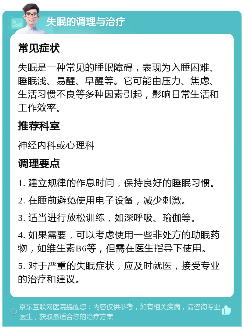 失眠的调理与治疗 常见症状 失眠是一种常见的睡眠障碍，表现为入睡困难、睡眠浅、易醒、早醒等。它可能由压力、焦虑、生活习惯不良等多种因素引起，影响日常生活和工作效率。 推荐科室 神经内科或心理科 调理要点 1. 建立规律的作息时间，保持良好的睡眠习惯。 2. 在睡前避免使用电子设备，减少刺激。 3. 适当进行放松训练，如深呼吸、瑜伽等。 4. 如果需要，可以考虑使用一些非处方的助眠药物，如维生素B6等，但需在医生指导下使用。 5. 对于严重的失眠症状，应及时就医，接受专业的治疗和建议。