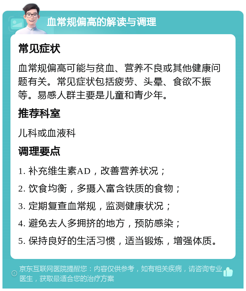 血常规偏高的解读与调理 常见症状 血常规偏高可能与贫血、营养不良或其他健康问题有关。常见症状包括疲劳、头晕、食欲不振等。易感人群主要是儿童和青少年。 推荐科室 儿科或血液科 调理要点 1. 补充维生素AD，改善营养状况； 2. 饮食均衡，多摄入富含铁质的食物； 3. 定期复查血常规，监测健康状况； 4. 避免去人多拥挤的地方，预防感染； 5. 保持良好的生活习惯，适当锻炼，增强体质。