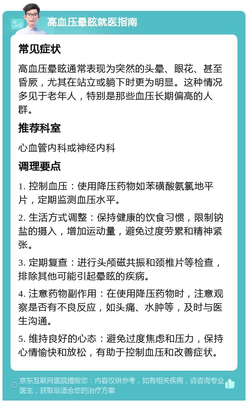 高血压晕眩就医指南 常见症状 高血压晕眩通常表现为突然的头晕、眼花、甚至昏厥，尤其在站立或躺下时更为明显。这种情况多见于老年人，特别是那些血压长期偏高的人群。 推荐科室 心血管内科或神经内科 调理要点 1. 控制血压：使用降压药物如苯磺酸氨氯地平片，定期监测血压水平。 2. 生活方式调整：保持健康的饮食习惯，限制钠盐的摄入，增加运动量，避免过度劳累和精神紧张。 3. 定期复查：进行头颅磁共振和颈椎片等检查，排除其他可能引起晕眩的疾病。 4. 注意药物副作用：在使用降压药物时，注意观察是否有不良反应，如头痛、水肿等，及时与医生沟通。 5. 维持良好的心态：避免过度焦虑和压力，保持心情愉快和放松，有助于控制血压和改善症状。