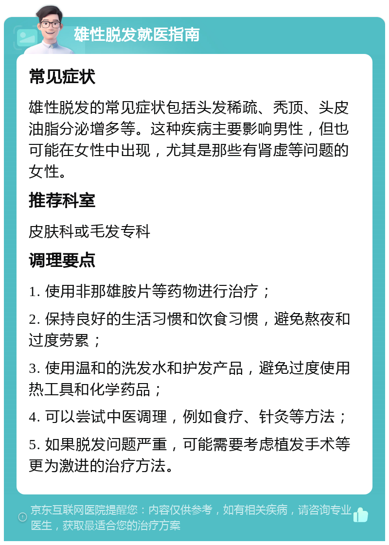 雄性脱发就医指南 常见症状 雄性脱发的常见症状包括头发稀疏、秃顶、头皮油脂分泌增多等。这种疾病主要影响男性，但也可能在女性中出现，尤其是那些有肾虚等问题的女性。 推荐科室 皮肤科或毛发专科 调理要点 1. 使用非那雄胺片等药物进行治疗； 2. 保持良好的生活习惯和饮食习惯，避免熬夜和过度劳累； 3. 使用温和的洗发水和护发产品，避免过度使用热工具和化学药品； 4. 可以尝试中医调理，例如食疗、针灸等方法； 5. 如果脱发问题严重，可能需要考虑植发手术等更为激进的治疗方法。