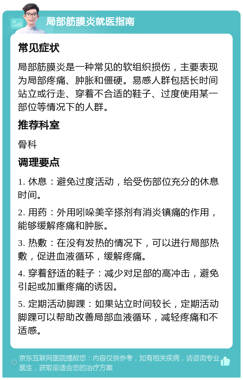 局部筋膜炎就医指南 常见症状 局部筋膜炎是一种常见的软组织损伤，主要表现为局部疼痛、肿胀和僵硬。易感人群包括长时间站立或行走、穿着不合适的鞋子、过度使用某一部位等情况下的人群。 推荐科室 骨科 调理要点 1. 休息：避免过度活动，给受伤部位充分的休息时间。 2. 用药：外用吲哚美辛搽剂有消炎镇痛的作用，能够缓解疼痛和肿胀。 3. 热敷：在没有发热的情况下，可以进行局部热敷，促进血液循环，缓解疼痛。 4. 穿着舒适的鞋子：减少对足部的高冲击，避免引起或加重疼痛的诱因。 5. 定期活动脚踝：如果站立时间较长，定期活动脚踝可以帮助改善局部血液循环，减轻疼痛和不适感。