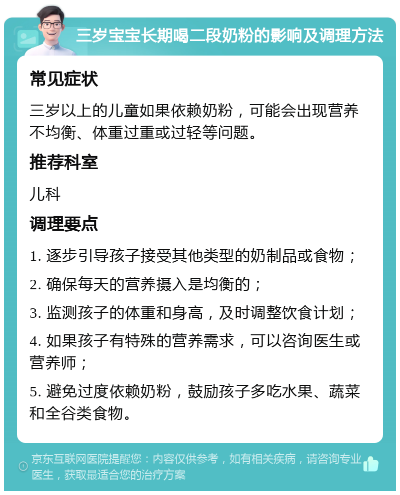 三岁宝宝长期喝二段奶粉的影响及调理方法 常见症状 三岁以上的儿童如果依赖奶粉，可能会出现营养不均衡、体重过重或过轻等问题。 推荐科室 儿科 调理要点 1. 逐步引导孩子接受其他类型的奶制品或食物； 2. 确保每天的营养摄入是均衡的； 3. 监测孩子的体重和身高，及时调整饮食计划； 4. 如果孩子有特殊的营养需求，可以咨询医生或营养师； 5. 避免过度依赖奶粉，鼓励孩子多吃水果、蔬菜和全谷类食物。