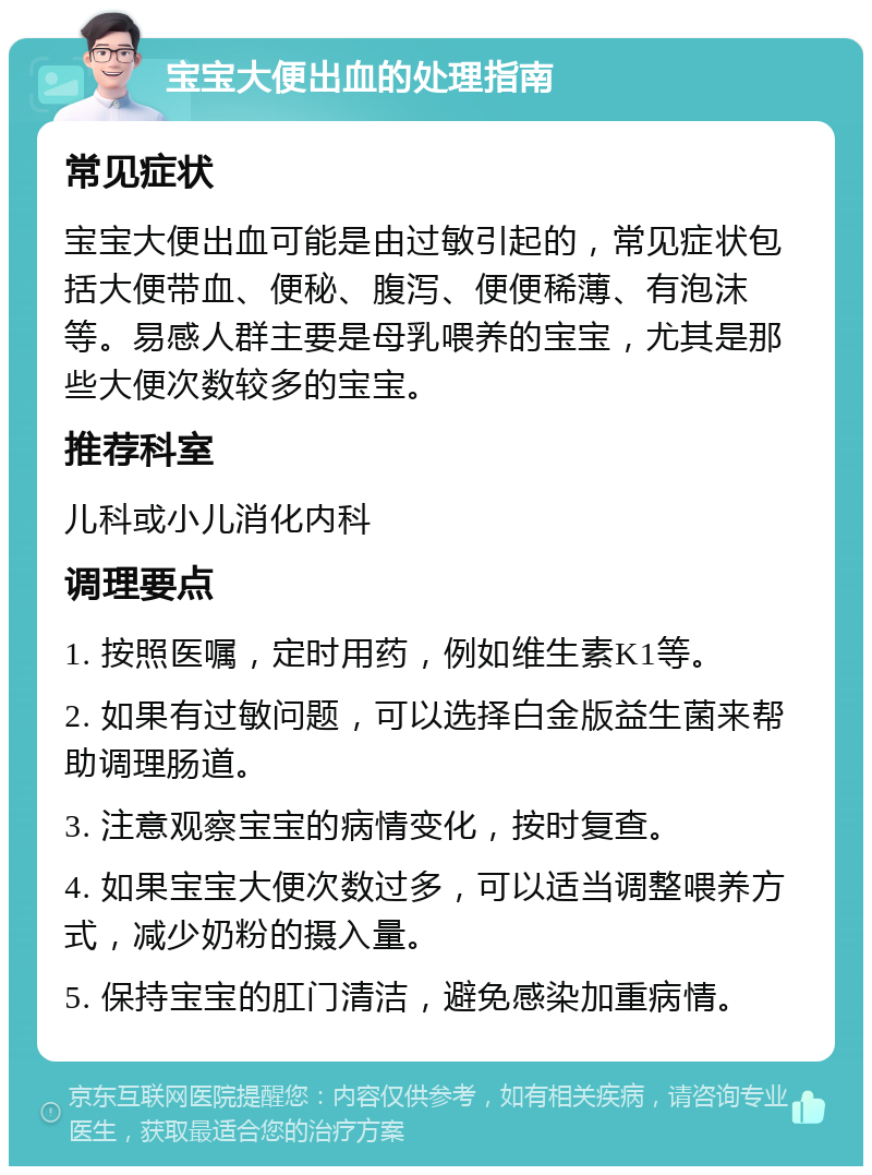 宝宝大便出血的处理指南 常见症状 宝宝大便出血可能是由过敏引起的，常见症状包括大便带血、便秘、腹泻、便便稀薄、有泡沫等。易感人群主要是母乳喂养的宝宝，尤其是那些大便次数较多的宝宝。 推荐科室 儿科或小儿消化内科 调理要点 1. 按照医嘱，定时用药，例如维生素K1等。 2. 如果有过敏问题，可以选择白金版益生菌来帮助调理肠道。 3. 注意观察宝宝的病情变化，按时复查。 4. 如果宝宝大便次数过多，可以适当调整喂养方式，减少奶粉的摄入量。 5. 保持宝宝的肛门清洁，避免感染加重病情。