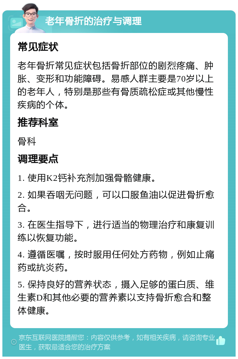 老年骨折的治疗与调理 常见症状 老年骨折常见症状包括骨折部位的剧烈疼痛、肿胀、变形和功能障碍。易感人群主要是70岁以上的老年人，特别是那些有骨质疏松症或其他慢性疾病的个体。 推荐科室 骨科 调理要点 1. 使用K2钙补充剂加强骨骼健康。 2. 如果吞咽无问题，可以口服鱼油以促进骨折愈合。 3. 在医生指导下，进行适当的物理治疗和康复训练以恢复功能。 4. 遵循医嘱，按时服用任何处方药物，例如止痛药或抗炎药。 5. 保持良好的营养状态，摄入足够的蛋白质、维生素D和其他必要的营养素以支持骨折愈合和整体健康。