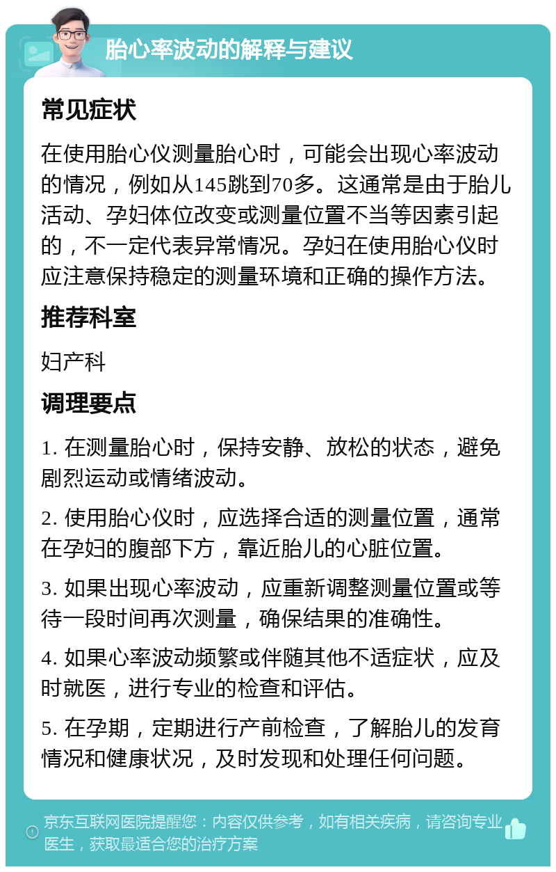 胎心率波动的解释与建议 常见症状 在使用胎心仪测量胎心时，可能会出现心率波动的情况，例如从145跳到70多。这通常是由于胎儿活动、孕妇体位改变或测量位置不当等因素引起的，不一定代表异常情况。孕妇在使用胎心仪时应注意保持稳定的测量环境和正确的操作方法。 推荐科室 妇产科 调理要点 1. 在测量胎心时，保持安静、放松的状态，避免剧烈运动或情绪波动。 2. 使用胎心仪时，应选择合适的测量位置，通常在孕妇的腹部下方，靠近胎儿的心脏位置。 3. 如果出现心率波动，应重新调整测量位置或等待一段时间再次测量，确保结果的准确性。 4. 如果心率波动频繁或伴随其他不适症状，应及时就医，进行专业的检查和评估。 5. 在孕期，定期进行产前检查，了解胎儿的发育情况和健康状况，及时发现和处理任何问题。