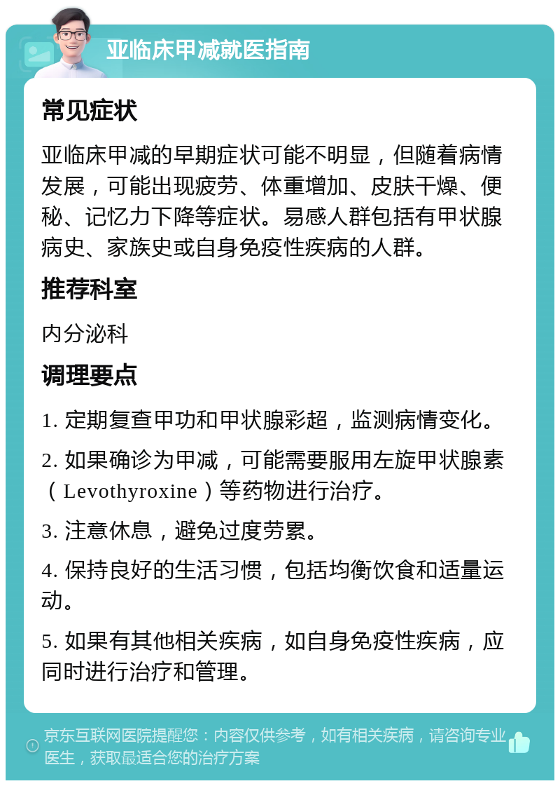 亚临床甲减就医指南 常见症状 亚临床甲减的早期症状可能不明显，但随着病情发展，可能出现疲劳、体重增加、皮肤干燥、便秘、记忆力下降等症状。易感人群包括有甲状腺病史、家族史或自身免疫性疾病的人群。 推荐科室 内分泌科 调理要点 1. 定期复查甲功和甲状腺彩超，监测病情变化。 2. 如果确诊为甲减，可能需要服用左旋甲状腺素（Levothyroxine）等药物进行治疗。 3. 注意休息，避免过度劳累。 4. 保持良好的生活习惯，包括均衡饮食和适量运动。 5. 如果有其他相关疾病，如自身免疫性疾病，应同时进行治疗和管理。