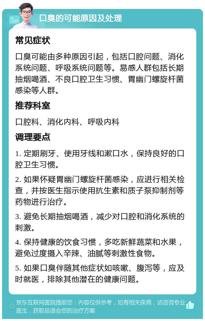 口臭的可能原因及处理 常见症状 口臭可能由多种原因引起，包括口腔问题、消化系统问题、呼吸系统问题等。易感人群包括长期抽烟喝酒、不良口腔卫生习惯、胃幽门螺旋杆菌感染等人群。 推荐科室 口腔科、消化内科、呼吸内科 调理要点 1. 定期刷牙、使用牙线和漱口水，保持良好的口腔卫生习惯。 2. 如果怀疑胃幽门螺旋杆菌感染，应进行相关检查，并按医生指示使用抗生素和质子泵抑制剂等药物进行治疗。 3. 避免长期抽烟喝酒，减少对口腔和消化系统的刺激。 4. 保持健康的饮食习惯，多吃新鲜蔬菜和水果，避免过度摄入辛辣、油腻等刺激性食物。 5. 如果口臭伴随其他症状如咳嗽、腹泻等，应及时就医，排除其他潜在的健康问题。