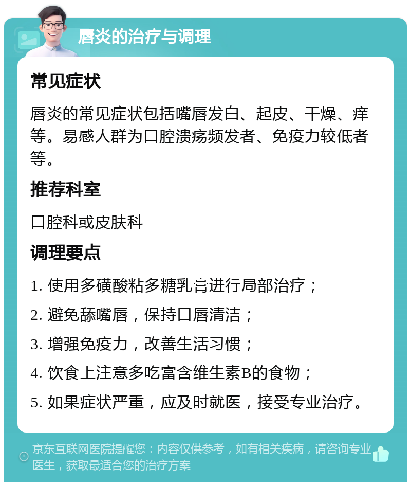 唇炎的治疗与调理 常见症状 唇炎的常见症状包括嘴唇发白、起皮、干燥、痒等。易感人群为口腔溃疡频发者、免疫力较低者等。 推荐科室 口腔科或皮肤科 调理要点 1. 使用多磺酸粘多糖乳膏进行局部治疗； 2. 避免舔嘴唇，保持口唇清洁； 3. 增强免疫力，改善生活习惯； 4. 饮食上注意多吃富含维生素B的食物； 5. 如果症状严重，应及时就医，接受专业治疗。