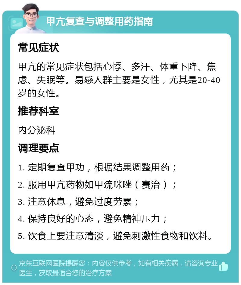 甲亢复查与调整用药指南 常见症状 甲亢的常见症状包括心悸、多汗、体重下降、焦虑、失眠等。易感人群主要是女性，尤其是20-40岁的女性。 推荐科室 内分泌科 调理要点 1. 定期复查甲功，根据结果调整用药； 2. 服用甲亢药物如甲巯咪唑（赛治）； 3. 注意休息，避免过度劳累； 4. 保持良好的心态，避免精神压力； 5. 饮食上要注意清淡，避免刺激性食物和饮料。