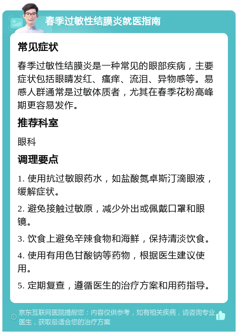 春季过敏性结膜炎就医指南 常见症状 春季过敏性结膜炎是一种常见的眼部疾病，主要症状包括眼睛发红、瘙痒、流泪、异物感等。易感人群通常是过敏体质者，尤其在春季花粉高峰期更容易发作。 推荐科室 眼科 调理要点 1. 使用抗过敏眼药水，如盐酸氮卓斯汀滴眼液，缓解症状。 2. 避免接触过敏原，减少外出或佩戴口罩和眼镜。 3. 饮食上避免辛辣食物和海鲜，保持清淡饮食。 4. 使用有用色甘酸钠等药物，根据医生建议使用。 5. 定期复查，遵循医生的治疗方案和用药指导。