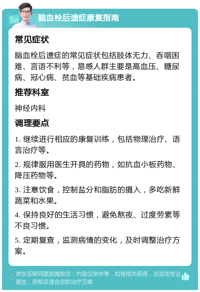 脑血栓后遗症康复指南 常见症状 脑血栓后遗症的常见症状包括肢体无力、吞咽困难、言语不利等，易感人群主要是高血压、糖尿病、冠心病、贫血等基础疾病患者。 推荐科室 神经内科 调理要点 1. 继续进行相应的康复训练，包括物理治疗、语言治疗等。 2. 规律服用医生开具的药物，如抗血小板药物、降压药物等。 3. 注意饮食，控制盐分和脂肪的摄入，多吃新鲜蔬菜和水果。 4. 保持良好的生活习惯，避免熬夜、过度劳累等不良习惯。 5. 定期复查，监测病情的变化，及时调整治疗方案。