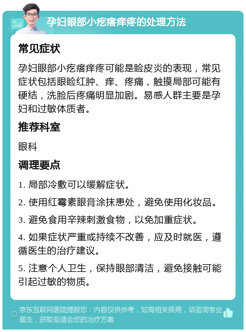 孕妇眼部小疙瘩痒疼的处理方法 常见症状 孕妇眼部小疙瘩痒疼可能是睑皮炎的表现，常见症状包括眼睑红肿、痒、疼痛，触摸局部可能有硬结，洗脸后疼痛明显加剧。易感人群主要是孕妇和过敏体质者。 推荐科室 眼科 调理要点 1. 局部冷敷可以缓解症状。 2. 使用红霉素眼膏涂抹患处，避免使用化妆品。 3. 避免食用辛辣刺激食物，以免加重症状。 4. 如果症状严重或持续不改善，应及时就医，遵循医生的治疗建议。 5. 注意个人卫生，保持眼部清洁，避免接触可能引起过敏的物质。