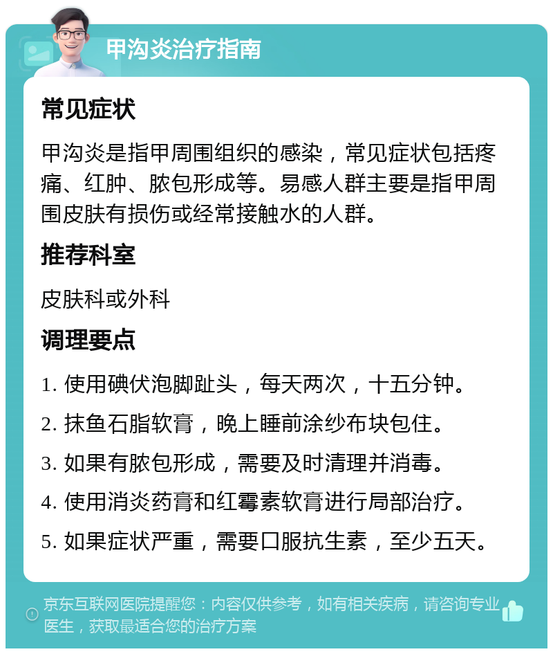 甲沟炎治疗指南 常见症状 甲沟炎是指甲周围组织的感染，常见症状包括疼痛、红肿、脓包形成等。易感人群主要是指甲周围皮肤有损伤或经常接触水的人群。 推荐科室 皮肤科或外科 调理要点 1. 使用碘伏泡脚趾头，每天两次，十五分钟。 2. 抹鱼石脂软膏，晚上睡前涂纱布块包住。 3. 如果有脓包形成，需要及时清理并消毒。 4. 使用消炎药膏和红霉素软膏进行局部治疗。 5. 如果症状严重，需要口服抗生素，至少五天。