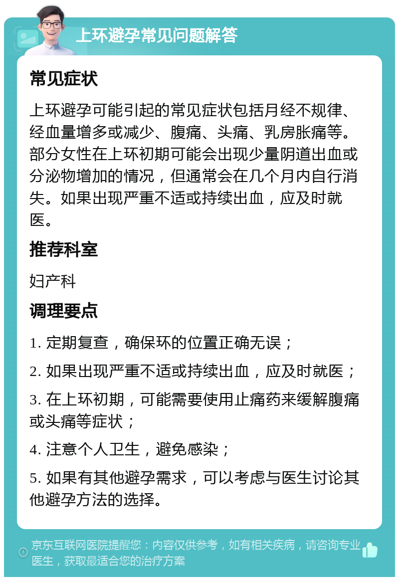 上环避孕常见问题解答 常见症状 上环避孕可能引起的常见症状包括月经不规律、经血量增多或减少、腹痛、头痛、乳房胀痛等。部分女性在上环初期可能会出现少量阴道出血或分泌物增加的情况，但通常会在几个月内自行消失。如果出现严重不适或持续出血，应及时就医。 推荐科室 妇产科 调理要点 1. 定期复查，确保环的位置正确无误； 2. 如果出现严重不适或持续出血，应及时就医； 3. 在上环初期，可能需要使用止痛药来缓解腹痛或头痛等症状； 4. 注意个人卫生，避免感染； 5. 如果有其他避孕需求，可以考虑与医生讨论其他避孕方法的选择。