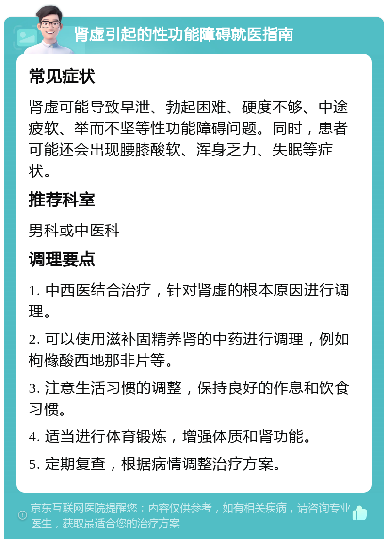 肾虚引起的性功能障碍就医指南 常见症状 肾虚可能导致早泄、勃起困难、硬度不够、中途疲软、举而不坚等性功能障碍问题。同时，患者可能还会出现腰膝酸软、浑身乏力、失眠等症状。 推荐科室 男科或中医科 调理要点 1. 中西医结合治疗，针对肾虚的根本原因进行调理。 2. 可以使用滋补固精养肾的中药进行调理，例如枸橼酸西地那非片等。 3. 注意生活习惯的调整，保持良好的作息和饮食习惯。 4. 适当进行体育锻炼，增强体质和肾功能。 5. 定期复查，根据病情调整治疗方案。