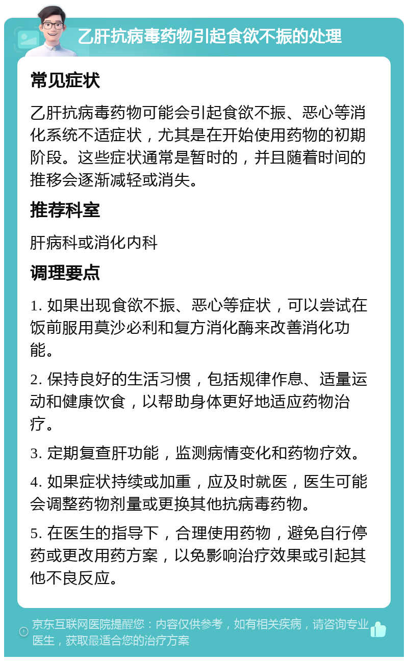 乙肝抗病毒药物引起食欲不振的处理 常见症状 乙肝抗病毒药物可能会引起食欲不振、恶心等消化系统不适症状，尤其是在开始使用药物的初期阶段。这些症状通常是暂时的，并且随着时间的推移会逐渐减轻或消失。 推荐科室 肝病科或消化内科 调理要点 1. 如果出现食欲不振、恶心等症状，可以尝试在饭前服用莫沙必利和复方消化酶来改善消化功能。 2. 保持良好的生活习惯，包括规律作息、适量运动和健康饮食，以帮助身体更好地适应药物治疗。 3. 定期复查肝功能，监测病情变化和药物疗效。 4. 如果症状持续或加重，应及时就医，医生可能会调整药物剂量或更换其他抗病毒药物。 5. 在医生的指导下，合理使用药物，避免自行停药或更改用药方案，以免影响治疗效果或引起其他不良反应。