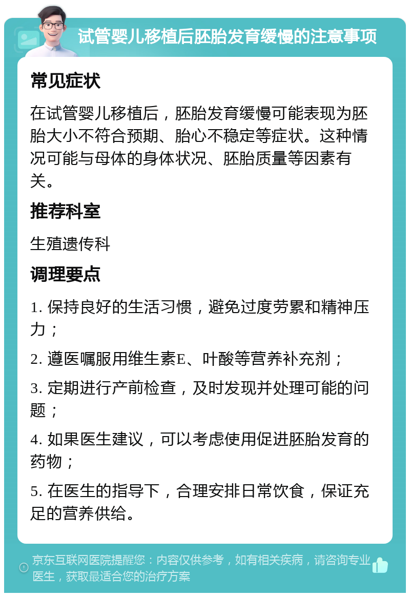 试管婴儿移植后胚胎发育缓慢的注意事项 常见症状 在试管婴儿移植后，胚胎发育缓慢可能表现为胚胎大小不符合预期、胎心不稳定等症状。这种情况可能与母体的身体状况、胚胎质量等因素有关。 推荐科室 生殖遗传科 调理要点 1. 保持良好的生活习惯，避免过度劳累和精神压力； 2. 遵医嘱服用维生素E、叶酸等营养补充剂； 3. 定期进行产前检查，及时发现并处理可能的问题； 4. 如果医生建议，可以考虑使用促进胚胎发育的药物； 5. 在医生的指导下，合理安排日常饮食，保证充足的营养供给。