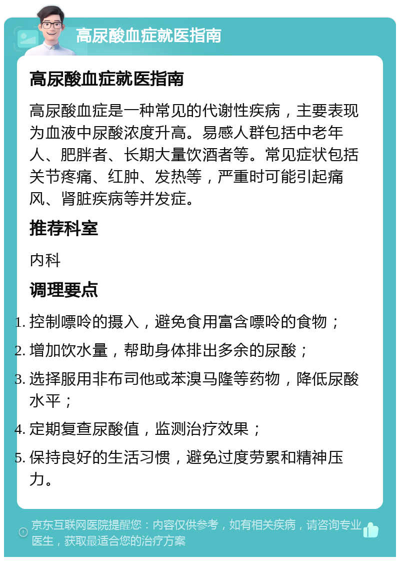 高尿酸血症就医指南 高尿酸血症就医指南 高尿酸血症是一种常见的代谢性疾病，主要表现为血液中尿酸浓度升高。易感人群包括中老年人、肥胖者、长期大量饮酒者等。常见症状包括关节疼痛、红肿、发热等，严重时可能引起痛风、肾脏疾病等并发症。 推荐科室 内科 调理要点 控制嘌呤的摄入，避免食用富含嘌呤的食物； 增加饮水量，帮助身体排出多余的尿酸； 选择服用非布司他或苯溴马隆等药物，降低尿酸水平； 定期复查尿酸值，监测治疗效果； 保持良好的生活习惯，避免过度劳累和精神压力。