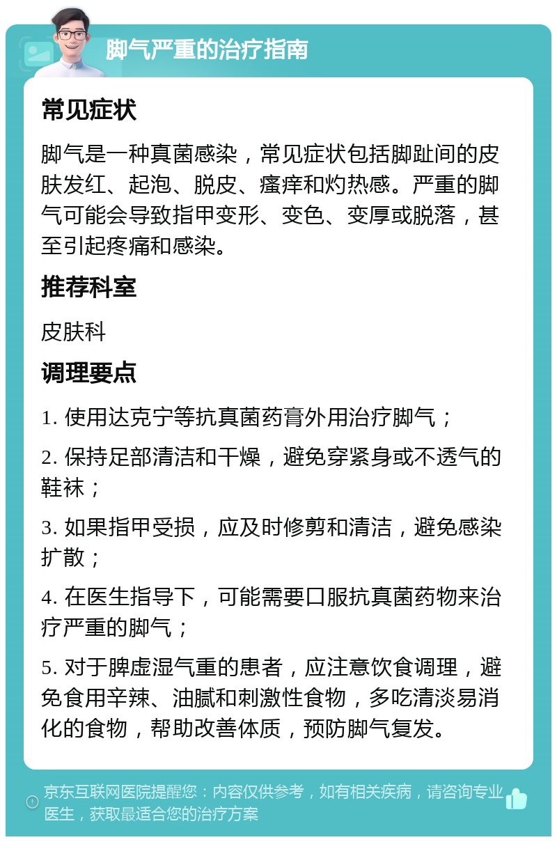 脚气严重的治疗指南 常见症状 脚气是一种真菌感染，常见症状包括脚趾间的皮肤发红、起泡、脱皮、瘙痒和灼热感。严重的脚气可能会导致指甲变形、变色、变厚或脱落，甚至引起疼痛和感染。 推荐科室 皮肤科 调理要点 1. 使用达克宁等抗真菌药膏外用治疗脚气； 2. 保持足部清洁和干燥，避免穿紧身或不透气的鞋袜； 3. 如果指甲受损，应及时修剪和清洁，避免感染扩散； 4. 在医生指导下，可能需要口服抗真菌药物来治疗严重的脚气； 5. 对于脾虚湿气重的患者，应注意饮食调理，避免食用辛辣、油腻和刺激性食物，多吃清淡易消化的食物，帮助改善体质，预防脚气复发。