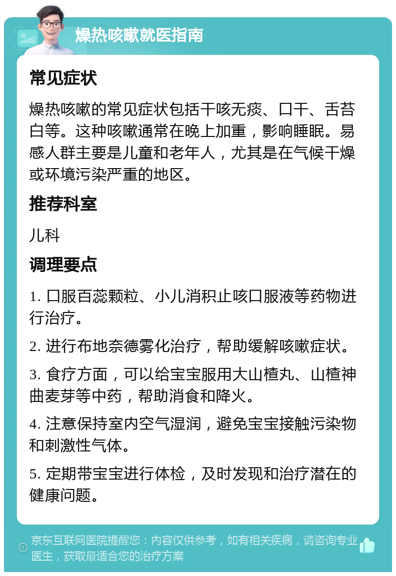 燥热咳嗽就医指南 常见症状 燥热咳嗽的常见症状包括干咳无痰、口干、舌苔白等。这种咳嗽通常在晚上加重，影响睡眠。易感人群主要是儿童和老年人，尤其是在气候干燥或环境污染严重的地区。 推荐科室 儿科 调理要点 1. 口服百蕊颗粒、小儿消积止咳口服液等药物进行治疗。 2. 进行布地奈德雾化治疗，帮助缓解咳嗽症状。 3. 食疗方面，可以给宝宝服用大山楂丸、山楂神曲麦芽等中药，帮助消食和降火。 4. 注意保持室内空气湿润，避免宝宝接触污染物和刺激性气体。 5. 定期带宝宝进行体检，及时发现和治疗潜在的健康问题。