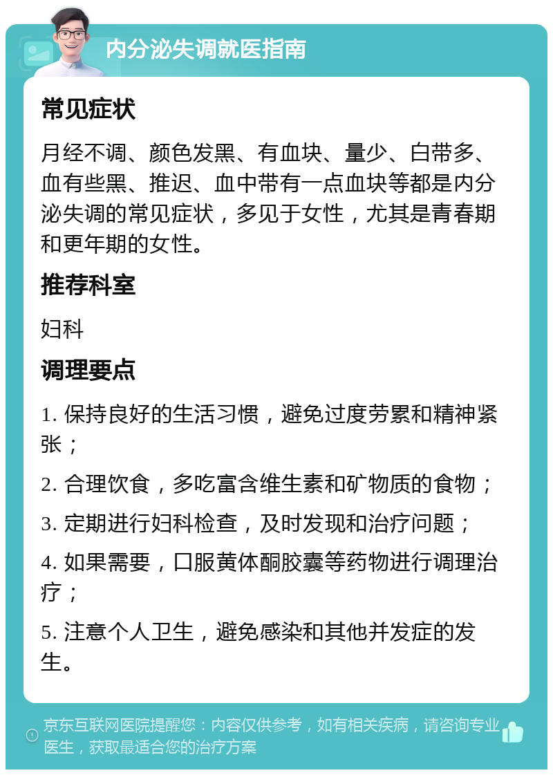 内分泌失调就医指南 常见症状 月经不调、颜色发黑、有血块、量少、白带多、血有些黑、推迟、血中带有一点血块等都是内分泌失调的常见症状，多见于女性，尤其是青春期和更年期的女性。 推荐科室 妇科 调理要点 1. 保持良好的生活习惯，避免过度劳累和精神紧张； 2. 合理饮食，多吃富含维生素和矿物质的食物； 3. 定期进行妇科检查，及时发现和治疗问题； 4. 如果需要，口服黄体酮胶囊等药物进行调理治疗； 5. 注意个人卫生，避免感染和其他并发症的发生。