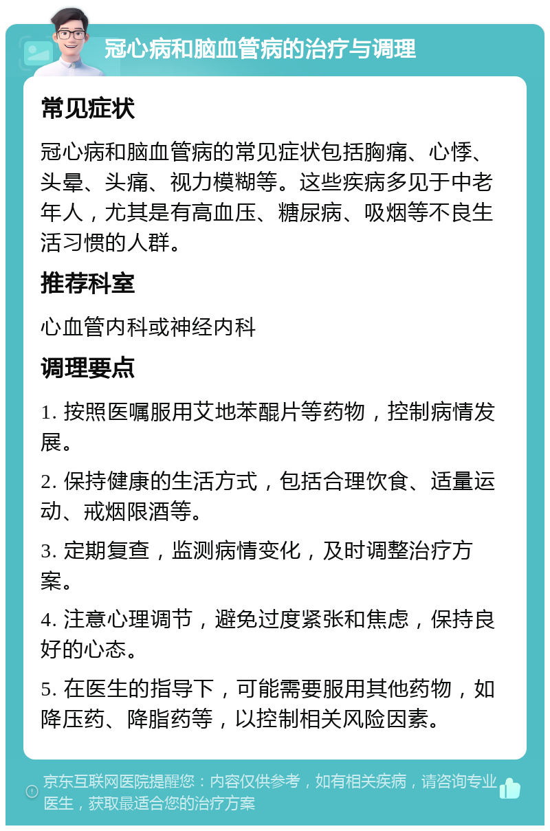 冠心病和脑血管病的治疗与调理 常见症状 冠心病和脑血管病的常见症状包括胸痛、心悸、头晕、头痛、视力模糊等。这些疾病多见于中老年人，尤其是有高血压、糖尿病、吸烟等不良生活习惯的人群。 推荐科室 心血管内科或神经内科 调理要点 1. 按照医嘱服用艾地苯醌片等药物，控制病情发展。 2. 保持健康的生活方式，包括合理饮食、适量运动、戒烟限酒等。 3. 定期复查，监测病情变化，及时调整治疗方案。 4. 注意心理调节，避免过度紧张和焦虑，保持良好的心态。 5. 在医生的指导下，可能需要服用其他药物，如降压药、降脂药等，以控制相关风险因素。