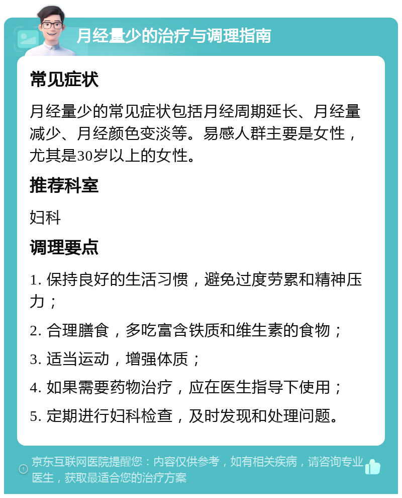 月经量少的治疗与调理指南 常见症状 月经量少的常见症状包括月经周期延长、月经量减少、月经颜色变淡等。易感人群主要是女性，尤其是30岁以上的女性。 推荐科室 妇科 调理要点 1. 保持良好的生活习惯，避免过度劳累和精神压力； 2. 合理膳食，多吃富含铁质和维生素的食物； 3. 适当运动，增强体质； 4. 如果需要药物治疗，应在医生指导下使用； 5. 定期进行妇科检查，及时发现和处理问题。