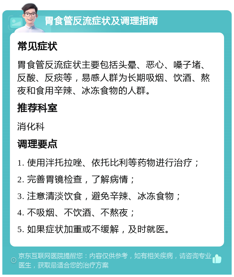 胃食管反流症状及调理指南 常见症状 胃食管反流症状主要包括头晕、恶心、嗓子堵、反酸、反痰等，易感人群为长期吸烟、饮酒、熬夜和食用辛辣、冰冻食物的人群。 推荐科室 消化科 调理要点 1. 使用泮托拉唑、依托比利等药物进行治疗； 2. 完善胃镜检查，了解病情； 3. 注意清淡饮食，避免辛辣、冰冻食物； 4. 不吸烟、不饮酒、不熬夜； 5. 如果症状加重或不缓解，及时就医。