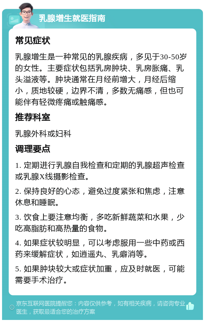 乳腺增生就医指南 常见症状 乳腺增生是一种常见的乳腺疾病，多见于30-50岁的女性。主要症状包括乳房肿块、乳房胀痛、乳头溢液等。肿块通常在月经前增大，月经后缩小，质地较硬，边界不清，多数无痛感，但也可能伴有轻微疼痛或触痛感。 推荐科室 乳腺外科或妇科 调理要点 1. 定期进行乳腺自我检查和定期的乳腺超声检查或乳腺X线摄影检查。 2. 保持良好的心态，避免过度紧张和焦虑，注意休息和睡眠。 3. 饮食上要注意均衡，多吃新鲜蔬菜和水果，少吃高脂肪和高热量的食物。 4. 如果症状较明显，可以考虑服用一些中药或西药来缓解症状，如逍遥丸、乳癖消等。 5. 如果肿块较大或症状加重，应及时就医，可能需要手术治疗。