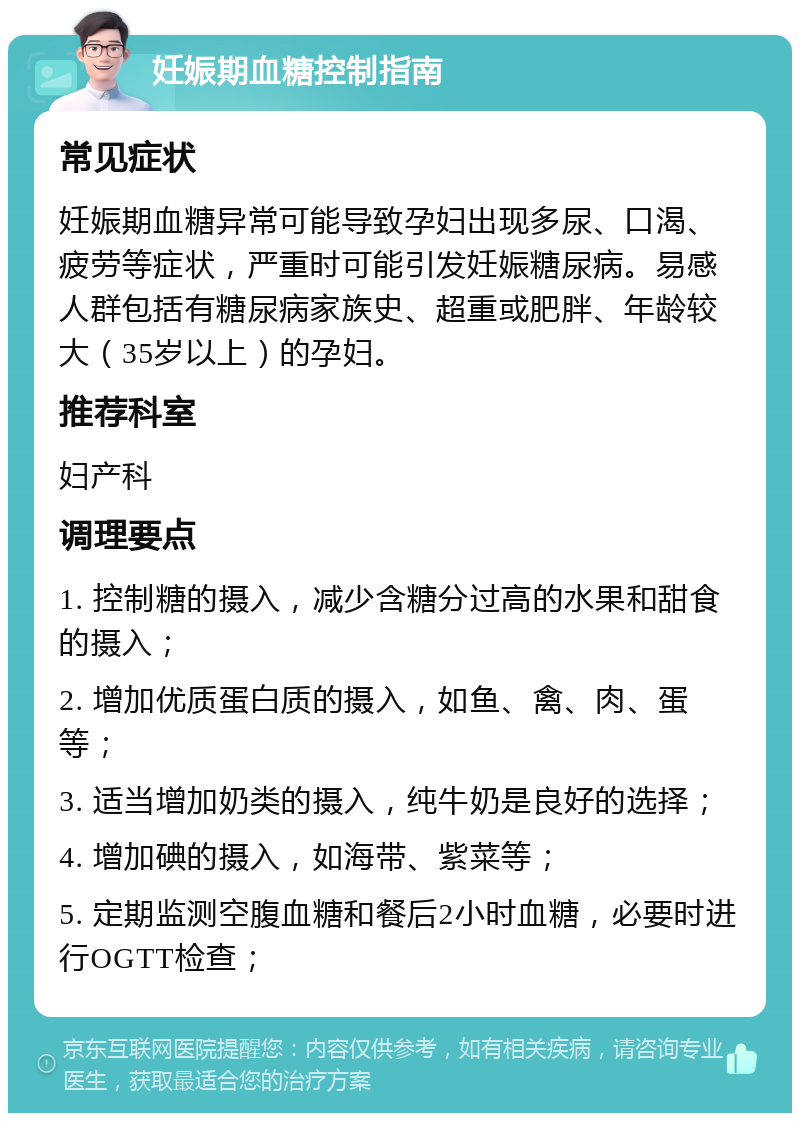 妊娠期血糖控制指南 常见症状 妊娠期血糖异常可能导致孕妇出现多尿、口渴、疲劳等症状，严重时可能引发妊娠糖尿病。易感人群包括有糖尿病家族史、超重或肥胖、年龄较大（35岁以上）的孕妇。 推荐科室 妇产科 调理要点 1. 控制糖的摄入，减少含糖分过高的水果和甜食的摄入； 2. 增加优质蛋白质的摄入，如鱼、禽、肉、蛋等； 3. 适当增加奶类的摄入，纯牛奶是良好的选择； 4. 增加碘的摄入，如海带、紫菜等； 5. 定期监测空腹血糖和餐后2小时血糖，必要时进行OGTT检查；