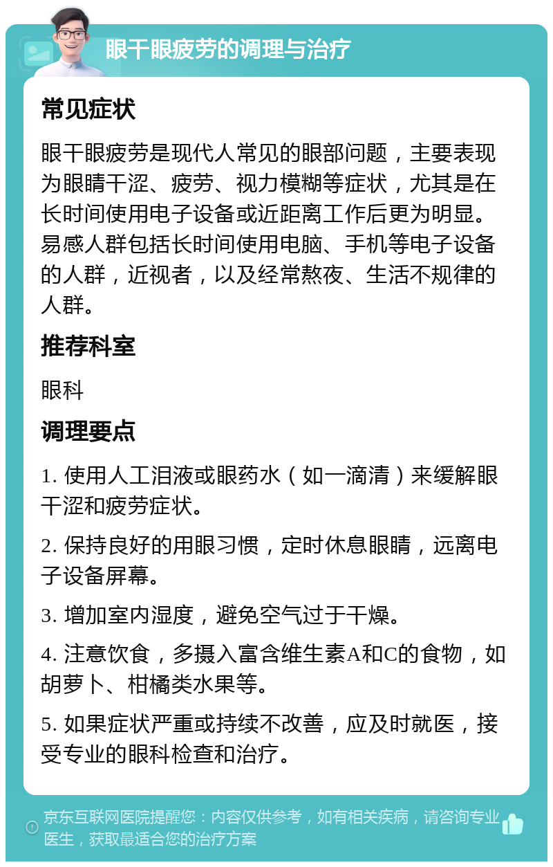 眼干眼疲劳的调理与治疗 常见症状 眼干眼疲劳是现代人常见的眼部问题，主要表现为眼睛干涩、疲劳、视力模糊等症状，尤其是在长时间使用电子设备或近距离工作后更为明显。易感人群包括长时间使用电脑、手机等电子设备的人群，近视者，以及经常熬夜、生活不规律的人群。 推荐科室 眼科 调理要点 1. 使用人工泪液或眼药水（如一滴清）来缓解眼干涩和疲劳症状。 2. 保持良好的用眼习惯，定时休息眼睛，远离电子设备屏幕。 3. 增加室内湿度，避免空气过于干燥。 4. 注意饮食，多摄入富含维生素A和C的食物，如胡萝卜、柑橘类水果等。 5. 如果症状严重或持续不改善，应及时就医，接受专业的眼科检查和治疗。